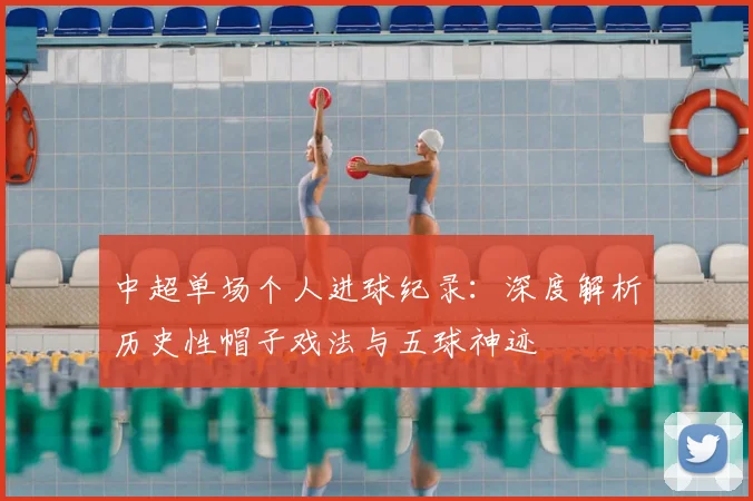 中超单场个人进球纪录:深度解析历史性帽子戏法与五球神迹